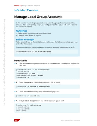 Chapter 6 | Manage Local Users and Groups
Guided Exercise
Manage Local Group Accounts
In this exercise, you create groups, use them as secondary groups for some users without
changing those users' primary groups, and configure one of the groups with sudo access to
run commands as root.
Outcomes
• Create groups and use them as secondary groups.
• Configure sudo access for a group.
Before You Begin
As the student user on the workstation machine, use the lab command to prepare your
system for this exercise.
This command creates the necessary user accounts to set up the environment correctly.
[student@workstation ~]$ lab start users-group
Instructions
1. From workstation, open an SSH session to servera as the student user and switch to
root user.
[student@workstation ~]$ ssh student@servera
...output omitted...
[student@servera ~]$ sudo -i
[sudo] password for student: student
[root@servera ~]#
2. Create the operators secondary group with a GID of 30000.
[root@servera ~]# groupadd -g 30000 operators
3. Create the admin secondary group without specifying a GID.
[root@servera ~]# groupadd admin
4. Verify that both the operators and admin secondary groups exist.
[root@servera ~]# tail /etc/group
...output omitted...
operators:x:30000:
admin:x:30001:
180 RH124-RHEL9.0-en-2-20220609
 