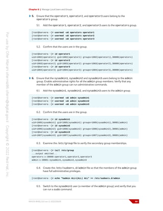 Chapter 6 | Manage Local Users and Groups
5. Ensure that the operator1, operator2, and operator3 users belong to the
operators group.
5.1. Add the operator1, operator2, and operator3 users to the operators group.
[root@servera ~]# usermod -aG operators operator1
[root@servera ~]# usermod -aG operators operator2
[root@servera ~]# usermod -aG operators operator3
5.2. Confirm that the users are in the group.
[root@servera ~]# id operator1
uid=1002(operator1) gid=1002(operator1) groups=1002(operator1),30000(operators)
[root@servera ~]# id operator2
uid=1003(operator2) gid=1003(operator2) groups=1003(operator2),30000(operators)
[root@servera ~]# id operator3
uid=1004(operator3) gid=1004(operator3) groups=1004(operator3),30000(operators)
6. Ensure that the sysadmin1, sysadmin2 and sysadmin3 users belong to the admin
group. Enable administrative rights for all the admin group members. Verify that any
member of the admin group can run administrative commands.
6.1. Add the sysadmin1, sysadmin2, and sysadmin3 users to the admin group.
[root@servera ~]# usermod -aG admin sysadmin1
[root@servera ~]# usermod -aG admin sysadmin2
[root@servera ~]# usermod -aG admin sysadmin3
6.2. Confirm that the users are in the group.
[root@servera ~]# id sysadmin1
uid=1005(sysadmin1) gid=1005(sysadmin1) groups=1005(sysadmin1),30001(admin)
[root@servera ~]# id sysadmin2
uid=1006(sysadmin2) gid=1006(sysadmin2) groups=1006(sysadmin2),30001(admin)
[root@servera ~]# id sysadmin3
uid=1007(sysadmin3) gid=1007(sysadmin3) groups=1007(sysadmin3),30001(admin)
6.3. Examine the /etc/group file to verify the secondary group memberships.
[root@servera ~]# tail /etc/group
...output omitted...
operators:x:30000:operator1,operator2,operator3
admin:x:30001:sysadmin1,sysadmin2,sysadmin3
6.4. Create the /etc/sudoers.d/admin file so that the members of the admin group
have full administrative privileges.
[root@servera ~]# echo "%admin ALL=(ALL) ALL" >> /etc/sudoers.d/admin
6.5. Switch to the sysadmin1 user (a member of the admin group) and verify that you
can run a sudo command.
RH124-RHEL9.0-en-2-20220609 181
 