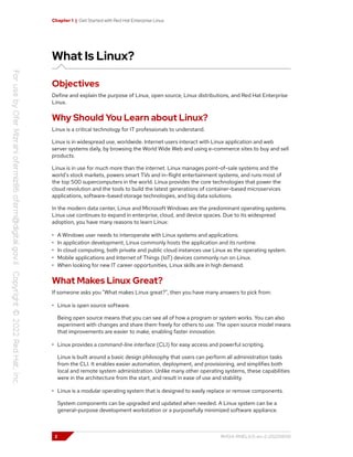 Chapter 1 | Get Started with Red Hat Enterprise Linux
What Is Linux?
Objectives
Define and explain the purpose of Linux, open source, Linux distributions, and Red Hat Enterprise
Linux.
Why Should You Learn about Linux?
Linux is a critical technology for IT professionals to understand.
Linux is in widespread use, worldwide. Internet users interact with Linux application and web
server systems daily, by browsing the World Wide Web and using e-commerce sites to buy and sell
products.
Linux is in use for much more than the internet. Linux manages point-of-sale systems and the
world's stock markets, powers smart TVs and in-flight entertainment systems, and runs most of
the top 500 supercomputers in the world. Linux provides the core technologies that power the
cloud revolution and the tools to build the latest generations of container-based microservices
applications, software-based storage technologies, and big data solutions.
In the modern data center, Linux and Microsoft Windows are the predominant operating systems.
Linux use continues to expand in enterprise, cloud, and device spaces. Due to its widespread
adoption, you have many reasons to learn Linux:
• A Windows user needs to interoperate with Linux systems and applications.
• In application development, Linux commonly hosts the application and its runtime.
• In cloud computing, both private and public cloud instances use Linux as the operating system.
• Mobile applications and Internet of Things (IoT) devices commonly run on Linux.
• When looking for new IT career opportunities, Linux skills are in high demand.
What Makes Linux Great?
If someone asks you "What makes Linux great?", then you have many answers to pick from:
• Linux is open source software.
Being open source means that you can see all of how a program or system works. You can also
experiment with changes and share them freely for others to use. The open source model means
that improvements are easier to make, enabling faster innovation.
• Linux provides a command-line interface (CLI) for easy access and powerful scripting.
Linux is built around a basic design philosophy that users can perform all administration tasks
from the CLI. It enables easier automation, deployment, and provisioning, and simplifies both
local and remote system administration. Unlike many other operating systems, these capabilities
were in the architecture from the start, and result in ease of use and stability.
• Linux is a modular operating system that is designed to easily replace or remove components.
System components can be upgraded and updated when needed. A Linux system can be a
general-purpose development workstation or a purposefully minimized software appliance.
2 RH124-RHEL9.0-en-2-20220609
 