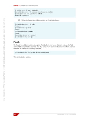 Chapter 6 | Manage Local Users and Groups
[root@servera ~]# su - sysadmin1
[sysadmin1@servera ~]$ sudo cat /etc/sudoers.d/admin
[sudo] password for sysadmin1: redhat
%admin ALL=(ALL) ALL
6.6. Return to the workstation machine as the student user.
[sysadmin1@servera ~]$ exit
logout
[root@servera ~]# exit
logout
[student@servera ~]$ exit
logout
Connection to servera closed.
[student@workstation ~]$
Finish
On the workstation machine, change to the student user home directory and use the lab
command to complete this exercise. This step is important to ensure that resources from previous
exercises do not impact upcoming exercises.
[student@workstation ~]$ lab finish users-group
This concludes the section.
182 RH124-RHEL9.0-en-2-20220609
 
