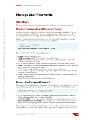 Chapter 6 | Manage Local Users and Groups
Manage User Passwords
Objectives
Set a password management policy for users, and manually lock and unlock user accounts.
Shadow Passwords and Password Policy
Originally, encrypted passwords were stored in the world-readable /etc/passwd file. This was
considered adequate until dictionary attacks on encrypted passwords became common. The
encrypted passwords were moved to the /etc/shadow file, which only the root user can read.
Like the /etc/passwd file, each user has an entry with in the /etc/shadow file. An example
entry from the /etc/shadow file has nine colon-separated fields:
[root@host ~]# cat /etc/shadow
...output omitted...
user03:$6$CSsXsd3rwghsdfarf:17933:0:99999:7:2:18113:
Each field of this code block is separated by a colon:
• user03 : Name of the user account.
• $6$CSsXsd3rwghsdfarf : The encrypted password of the user.
• 17933 : The days from the epoch when the password was last changed, where the epoch is
1970-01-01 in the UTC time zone.
• 0 : The minimum days since the last password change before the user can change it again.
• 99999 : The maximum days without a password change before the password expires. An empty
field means that the password never expires.
• 7 : The number of days ahead to warn the user that their password will expire.
• 2 : The number of days without activity, starting with the day the password expired, before the
account is automatically locked.
• 18113 : The day when the account expires in days since the epoch. An empty field means that
the account never expires.
• The last field is typically empty and reserved for future use.
Format of an Encrypted Password
The encrypted password field stores three pieces of information: the hashing algorithm in use, the
salt, and the encrypted hash. Each piece of information is delimited by the dollar ($) character.
$6$CSsXcYG1L/4ZfHr/$2W6evvJahUfzfHpc9X.45Jc6H30E
• 6 : The hashing algorithm in use for this password. A 6 indicates a SHA-512 hash, the RHEL 9
default, a 1 indicates MD5, and a 5 indicates SHA-256.
• CSsXcYG1L/4ZfHr/ : The salt in use to encrypt the password; originally chosen at random.
• 2W6evvJahUfzfHpc9X.45Jc6H30E : The encrypted hash of the user's password; combining
the salt and the unencrypted password and then encrypting to generate the password hash.
The primary reason to combine a salt with the password is to defend against attacks that use pre-
computed lists of password hashes. Adding salts changes the resulting hashes, which makes the
RH124-RHEL9.0-en-2-20220609 183
 