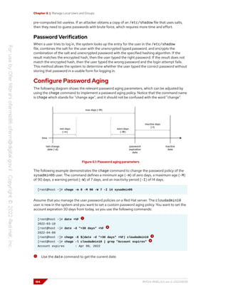 Chapter 6 | Manage Local Users and Groups
pre-computed list useless. If an attacker obtains a copy of an /etc/shadow file that uses salts,
then they need to guess passwords with brute force, which requires more time and effort.
Password Verification
When a user tries to log in, the system looks up the entry for the user in the /etc/shadow
file, combines the salt for the user with the unencrypted typed password, and encrypts the
combination of the salt and unencrypted password with the specified hashing algorithm. If the
result matches the encrypted hash, then the user typed the right password. If the result does not
match the encrypted hash, then the user typed the wrong password and the login attempt fails.
This method allows the system to determine whether the user typed the correct password without
storing that password in a usable form for logging in.
Configure Password Aging
The following diagram shows the relevant password aging parameters, which can be adjusted by
using the chage command to implement a password aging policy. Notice that the command name
is chage which stands for "change age", and it should not be confused with the word "change".
Figure 6.1: Password aging parameters
The following example demonstrates the chage command to change the password policy of the
sysadmin05 user. The command defines a minimum age (-m) of zero days, a maximum age (-M)
of 90 days, a warning period (-W) of 7 days, and an inactivity period (-I) of 14 days.
[root@host ~]# chage -m 0 -M 90 -W 7 -I 14 sysadmin05
Assume that you manage the user password policies on a Red Hat server. The cloudadmin10
user is new in the system and you want to set a custom password aging policy. You want to set the
account expiration 30 days from today, so you use the following commands:
[root@host ~]# date +%F
2022-03-10
[root@host ~]# date -d "+30 days" +%F
2022-04-09
[root@host ~]# chage -E $(date -d "+30 days" +%F) cloudadmin10
[root@host ~]# chage -l cloudadmin10 | grep "Account expires"
Account expires : Apr 09, 2022
Use the date command to get the current date.
184 RH124-RHEL9.0-en-2-20220609
 