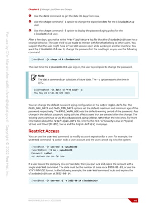 Chapter 6 | Manage Local Users and Groups
Use the date command to get the date 30 days from now.
Use the chage command -E option to change the expiration date for the cloudadmin10
user.
Use the chage command -l option to display the password aging policy for the
cloudadmin10 user.
After a few days, you notice in the /var/log/secure log file that the cloudadmin10 user has a
strange behavior. The user tried to use sudo to interact with files that belong to other users. You
suspect that the user might have left an ssh session open while working in another machine. You
want the cloudadmin10 user to change the password on the next login, so you use the following
command.
[root@host ~]# chage -d 0 cloudadmin10
The next time the cloudadmin10 user logs in, the user is prompted to change the password.
Note
The date command can calculate a future date. The -u option reports the time in
UTC.
[user01@host ~]$ date -d "+45 days" -u
Thu May 23 17:01:20 UTC 2019
You can change the default password aging configuration in the /etc/login.defs file. The
PASS_MAX_DAYS and PASS_MIN_DAYS options set the default maximum and minimum age of the
password respectively. The PASS_WARN_AGE sets the default warning period of the password. Any
change in the default password aging policies affects users that are created after the change. The
existing users continue to use the old password aging settings rather than the new ones. For more
information about the /etc/login.defs file, refer to the Red Hat Security: Linux in Physical,
Virtual, and Cloud (RH415) course and the login.defs(5) man page.
Restrict Access
You can use the usermod command to modify account expiration for a user. For example, the
usermod command -L option locks a user account and the user cannot log in to the system.
[root@host ~]# usermod -L sysadmin03
[user01@host ~]$ su - sysadmin03
Password: redhat
su: Authentication failure
If a user leaves the company on a certain date, then you can lock and expire the account with a
single usermod command. The date must be the number of days since 1970-01-01, or use the
YYYY-MM-DD format. In the following example, the usermod command locks and expires the
cloudadmin10 user at 2022-08-14.
[root@host ~]# usermod -L -e 2022-08-14 cloudadmin10
RH124-RHEL9.0-en-2-20220609 185
 