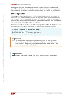 Chapter 6 | Manage Local Users and Groups
When you lock an account, you prevent the user from authenticating with a password to the
system. This method is recommended to prevent access to an account by a former employee of
the company. Use the usermod command -U option to enable the access to the account again.
The nologin Shell
The nologin shell acts as a replacement shell for the user accounts that are not intended to
interactively log in to the system. It is good security practice to disable an account from logging
in to the system when the account does not require it. For example, a mail server might require an
account to store mail and a password for the user to authenticate with a mail client to retrieve mail.
That user does not need to log directly in to the system.
A common solution to this situation is to set the user's login shell to /sbin/nologin. If the user
attempts to log in to the system directly, then the nologin shell closes the connection.
[root@host ~]# usermod -s /sbin/nologin newapp
[root@host ~]# su - newapp
Last login: Wed Feb 6 17:03:06 IST 2019 on pts/0
This account is currently not available.
Important
The nologin shell prevents interactive use of the system, but does not prevent
all access. Users might be able to authenticate and upload or retrieve files through
applications such as web applications, file transfer programs, or mail readers if they
use the user's password for authentication.
References
chage(1), usermod(8), shadow(5), crypt(3), and login.defs(5) man pages.
186 RH124-RHEL9.0-en-2-20220609
 
