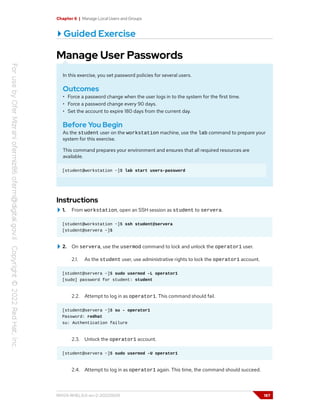 Chapter 6 | Manage Local Users and Groups
Guided Exercise
Manage User Passwords
In this exercise, you set password policies for several users.
Outcomes
• Force a password change when the user logs in to the system for the first time.
• Force a password change every 90 days.
• Set the account to expire 180 days from the current day.
Before You Begin
As the student user on the workstation machine, use the lab command to prepare your
system for this exercise.
This command prepares your environment and ensures that all required resources are
available.
[student@workstation ~]$ lab start users-password
Instructions
1. From workstation, open an SSH session as student to servera.
[student@workstation ~]$ ssh student@servera
[student@servera ~]$
2. On servera, use the usermod command to lock and unlock the operator1 user.
2.1. As the student user, use administrative rights to lock the operator1 account.
[student@servera ~]$ sudo usermod -L operator1
[sudo] password for student: student
2.2. Attempt to log in as operator1. This command should fail.
[student@servera ~]$ su - operator1
Password: redhat
su: Authentication failure
2.3. Unlock the operator1 account.
[student@servera ~]$ sudo usermod -U operator1
2.4. Attempt to log in as operator1 again. This time, the command should succeed.
RH124-RHEL9.0-en-2-20220609 187
 
