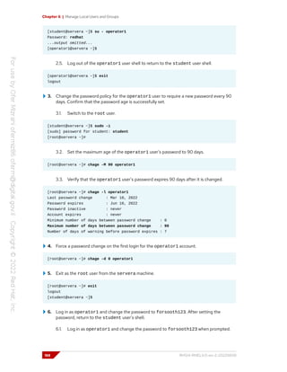 Chapter 6 | Manage Local Users and Groups
[student@servera ~]$ su - operator1
Password: redhat
...output omitted...
[operator1@servera ~]$
2.5. Log out of the operator1 user shell to return to the student user shell.
[operator1@servera ~]$ exit
logout
3. Change the password policy for the operator1 user to require a new password every 90
days. Confirm that the password age is successfully set.
3.1. Switch to the root user.
[student@servera ~]$ sudo -i
[sudo] password for student: student
[root@servera ~]#
3.2. Set the maximum age of the operator1 user's password to 90 days.
[root@servera ~]# chage -M 90 operator1
3.3. Verify that the operator1 user's password expires 90 days after it is changed.
[root@servera ~]# chage -l operator1
Last password change : Mar 10, 2022
Password expires : Jun 10, 2022
Password inactive : never
Account expires : never
Minimum number of days between password change : 0
Maximum number of days between password change : 90
Number of days of warning before password expires : 7
4. Force a password change on the first login for the operator1 account.
[root@servera ~]# chage -d 0 operator1
5. Exit as the root user from the servera machine.
[root@servera ~]# exit
logout
[student@servera ~]$
6. Log in as operator1 and change the password to forsooth123. After setting the
password, return to the student user's shell.
6.1. Log in as operator1 and change the password to forsooth123 when prompted.
188 RH124-RHEL9.0-en-2-20220609
 