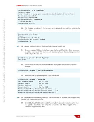 Chapter 6 | Manage Local Users and Groups
[student@servera ~]$ su - operator1
Password: redhat
You are required to change your password immediately (administrator enforced)
Current password: redhat
New password: forsooth123
Retype new password: forsooth123
...output omitted...
[operator1@servera ~]$
6.2. Exit the operator1 user's shell to return to the student user and then switch to the
root user.
[operator1@servera ~]$ exit
logout
[student@servera ~]$ sudo -i
[sudo] password for student: student
[root@servera ~]#
7. Set the operator1 account to expire 180 days from the current day.
7.1. Determine a date 180 days in the future. Use the format %F with the date command
to get the exact value. This returned date is an example; use the value on your system
for the steps after this one.
[root@servera ~]# date -d "+180 days" +%F
2022-09-06
7.2. Set the account to expire on the date that is displayed in the preceding step. For
example:
[root@servera ~]# chage -E 2022-09-06 operator1
7.3. Verify that the account expiry date is successfully set.
[root@servera ~]# chage -l operator1
Last password change : Mar 10, 2022
Password expires : Jun 10, 2022
Password inactive : never
Account expires : Sep 06, 2022
Minimum number of days between password change : 0
Maximum number of days between password change : 90
Number of days of warning before password expires : 7
8. Set the passwords to expire 180 days from the current date for all users. Use administrative
rights to edit the configuration file.
8.1. Set PASS_MAX_DAYS to 180 in /etc/login.defs. Use administrative rights when
you open the file with the text editor. You can use the vim /etc/login.defs
command to perform this step.
RH124-RHEL9.0-en-2-20220609 189
 