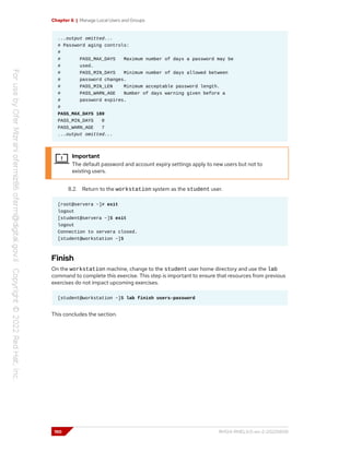 Chapter 6 | Manage Local Users and Groups
...output omitted...
# Password aging controls:
#
# PASS_MAX_DAYS Maximum number of days a password may be
# used.
# PASS_MIN_DAYS Minimum number of days allowed between
# password changes.
# PASS_MIN_LEN Minimum acceptable password length.
# PASS_WARN_AGE Number of days warning given before a
# password expires.
#
PASS_MAX_DAYS 180
PASS_MIN_DAYS 0
PASS_WARN_AGE 7
...output omitted...
Important
The default password and account expiry settings apply to new users but not to
existing users.
8.2. Return to the workstation system as the student user.
[root@servera ~]# exit
logout
[student@servera ~]$ exit
logout
Connection to servera closed.
[student@workstation ~]$
Finish
On the workstation machine, change to the student user home directory and use the lab
command to complete this exercise. This step is important to ensure that resources from previous
exercises do not impact upcoming exercises.
[student@workstation ~]$ lab finish users-password
This concludes the section.
190 RH124-RHEL9.0-en-2-20220609
 