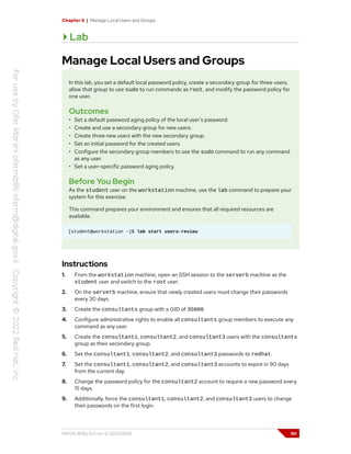 Chapter 6 | Manage Local Users and Groups
Lab
Manage Local Users and Groups
In this lab, you set a default local password policy, create a secondary group for three users,
allow that group to use sudo to run commands as root, and modify the password policy for
one user.
Outcomes
• Set a default password aging policy of the local user's password.
• Create and use a secondary group for new users.
• Create three new users with the new secondary group.
• Set an initial password for the created users.
• Configure the secondary group members to use the sudo command to run any command
as any user.
• Set a user-specific password aging policy.
Before You Begin
As the student user on the workstation machine, use the lab command to prepare your
system for this exercise.
This command prepares your environment and ensures that all required resources are
available.
[student@workstation ~]$ lab start users-review
Instructions
1. From the workstation machine, open an SSH session to the serverb machine as the
student user and switch to the root user.
2. On the serverb machine, ensure that newly created users must change their passwords
every 30 days.
3. Create the consultants group with a GID of 35000.
4. Configure administrative rights to enable all consultants group members to execute any
command as any user.
5. Create the consultant1, consultant2, and consultant3 users with the consultants
group as their secondary group.
6. Set the consultant1, consultant2, and consultant3 passwords to redhat.
7. Set the consultant1, consultant2, and consultant3 accounts to expire in 90 days
from the current day.
8. Change the password policy for the consultant2 account to require a new password every
15 days.
9. Additionally, force the consultant1, consultant2, and consultant3 users to change
their passwords on the first login.
RH124-RHEL9.0-en-2-20220609 191
 
