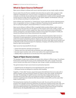 Chapter 1 | Get Started with Red Hat Enterprise Linux
What Is Open Source Software?
Open source software is software with source code that anyone can use, study, modify, and share.
Source code is the set of human-readable instructions that are used to make a program. Code
might be in interpretive form, such as a script, or compiled into a binary executable that the
computer runs directly. Source code becomes copyrighted when created, and the copyright holder
controls the terms under which the software can be copied, adapted, and distributed. Users can
use the software according to its software license.
Some software uses "proprietary" or "closed source" source code that only the originating person,
team, or organization can see, or change, or distribute. Proprietary licenses typically restrict the
user to running the program, and provide limited or no access to the source.
Open source software is different. When a copyright holder provides software under an open
source license, they grant the user the right to run the program and to view, modify, compile, and
redistribute the source to others, royalty-free. Open source licensing promotes collaboration,
sharing, transparency, and rapid innovation, because it encourages more people to modify and
improve the software and to share enhancements more widely.
Open source software can still be provided for use for commercial purposes. Open source is a
critical part of many organizations' commercial operations. Some open source licenses allow
code to be reused in proprietary products. Anyone can sell open source code, but open source
licensing generally allows the customer to redistribute the source code. Open source vendors such
as Red Hat provide commercial support for deploying, managing, and building solutions that are
based on open source products.
Open source has many benefits for the user:
• Control: See what the code does and improve it.
• Training: Learn from real-world code and develop more useful applications.
• Security: Inspect sensitive code, and fix it even without the original developers' help.
• Stability: Rely on code that can survive the loss of the original developer.
Types of Open Source Licenses
The developers of open source software can license their software in different ways. The software
license terms control how the source can be combined with other code or reused. To be open
source, licenses must allow users to freely use, view, change, compile, and distribute the code.
Two general classes of open source license are particularly important:
• Copyleft licenses are designed to encourage keeping the code open source.
• Permissive licenses are designed to maximize code reusability.
Copyleft, or "share-alike" licenses, require that anyone who distributes the source code, with or
without changes, must pass along the freedom for others to also copy, change, and distribute
the code. The advantage of copyleft licenses is that they help to keep existing code, and
improvements to that code, open and increase the amount of available open source code.
Common copyleft licenses include the GNU General Public License (GPL) and the Lesser GNU
Public License (LGPL).
Permissive licenses maximize the reusability of source code. You can use the source for any
purpose if the copyright and license statements are preserved, including reusing code under more
restrictive or proprietary licenses. Although permissive licensing makes it easy to reuse code, it
risks encouraging proprietary-only enhancements. Examples of permissive licenses include the
MIT/X11 license, the Simplified BSD license, and the Apache Software License 2.0.
RH124-RHEL9.0-en-2-20220609 3
 