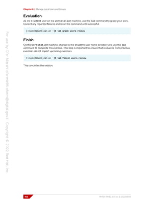 Chapter 6 | Manage Local Users and Groups
Evaluation
As the student user on the workstation machine, use the lab command to grade your work.
Correct any reported failures and rerun the command until successful.
[student@workstation ~]$ lab grade users-review
Finish
On the workstation machine, change to the student user home directory and use the lab
command to complete this exercise. This step is important to ensure that resources from previous
exercises do not impact upcoming exercises.
[student@workstation ~]$ lab finish users-review
This concludes the section.
192 RH124-RHEL9.0-en-2-20220609
 