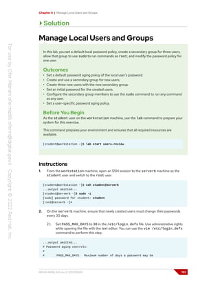 Chapter 6 | Manage Local Users and Groups
Solution
Manage Local Users and Groups
In this lab, you set a default local password policy, create a secondary group for three users,
allow that group to use sudo to run commands as root, and modify the password policy for
one user.
Outcomes
• Set a default password aging policy of the local user's password.
• Create and use a secondary group for new users.
• Create three new users with the new secondary group.
• Set an initial password for the created users.
• Configure the secondary group members to use the sudo command to run any command
as any user.
• Set a user-specific password aging policy.
Before You Begin
As the student user on the workstation machine, use the lab command to prepare your
system for this exercise.
This command prepares your environment and ensures that all required resources are
available.
[student@workstation ~]$ lab start users-review
Instructions
1. From the workstation machine, open an SSH session to the serverb machine as the
student user and switch to the root user.
[student@workstation ~]$ ssh student@serverb
...output omitted...
[student@serverb ~]$ sudo -i
[sudo] password for student: student
[root@serverb ~]#
2. On the serverb machine, ensure that newly created users must change their passwords
every 30 days.
2.1. Set PASS_MAX_DAYS to 30 in the /etc/login.defs file. Use administrative rights
while opening the file with the text editor. You can use the vim /etc/login.defs
command to perform this step.
...output omitted...
# Password aging controls:
#
# PASS_MAX_DAYS Maximum number of days a password may be
RH124-RHEL9.0-en-2-20220609 193
 
