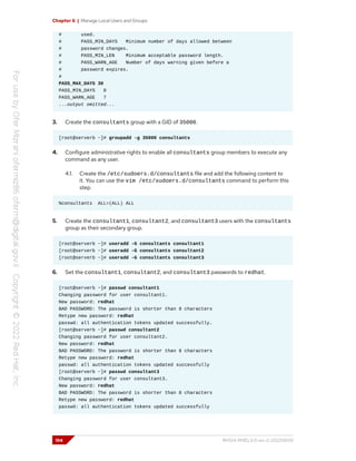 Chapter 6 | Manage Local Users and Groups
# used.
# PASS_MIN_DAYS Minimum number of days allowed between
# password changes.
# PASS_MIN_LEN Minimum acceptable password length.
# PASS_WARN_AGE Number of days warning given before a
# password expires.
#
PASS_MAX_DAYS 30
PASS_MIN_DAYS 0
PASS_WARN_AGE 7
...output omitted...
3. Create the consultants group with a GID of 35000.
[root@serverb ~]# groupadd -g 35000 consultants
4. Configure administrative rights to enable all consultants group members to execute any
command as any user.
4.1. Create the /etc/sudoers.d/consultants file and add the following content to
it. You can use the vim /etc/sudoers.d/consultants command to perform this
step.
%consultants ALL=(ALL) ALL
5. Create the consultant1, consultant2, and consultant3 users with the consultants
group as their secondary group.
[root@serverb ~]# useradd -G consultants consultant1
[root@serverb ~]# useradd -G consultants consultant2
[root@serverb ~]# useradd -G consultants consultant3
6. Set the consultant1, consultant2, and consultant3 passwords to redhat.
[root@serverb ~]# passwd consultant1
Changing password for user consultant1.
New password: redhat
BAD PASSWORD: The password is shorter than 8 characters
Retype new password: redhat
passwd: all authentication tokens updated successfully.
[root@serverb ~]# passwd consultant2
Changing password for user consultant2.
New password: redhat
BAD PASSWORD: The password is shorter than 8 characters
Retype new password: redhat
passwd: all authentication tokens updated successfully
[root@serverb ~]# passwd consultant3
Changing password for user consultant3.
New password: redhat
BAD PASSWORD: The password is shorter than 8 characters
Retype new password: redhat
passwd: all authentication tokens updated successfully
194 RH124-RHEL9.0-en-2-20220609
 