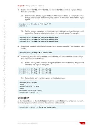 Chapter 6 | Manage Local Users and Groups
7. Set the consultant1, consultant2, and consultant3 accounts to expire in 90 days
from the current day.
7.1. Determine the date 90 days in the future. This returned date is an example; the value
that you see, to use in the following step, is based on the current date and time in your
system.
[root@serverb ~]# date -d "+90 days" +%F
2022-06-08
7.2. Set the account expiry date of the consultant1, consultant2, and consultant3
accounts to the same value as determined in the preceding step. For example:
[root@serverb ~]# chage -E 2022-06-08 consultant1
[root@serverb ~]# chage -E 2022-06-08 consultant2
[root@serverb ~]# chage -E 2022-06-08 consultant3
8. Change the password policy for the consultant2 account to require a new password every
15 days.
[root@serverb ~]# chage -M 15 consultant2
9. Additionally, force the consultant1, consultant2, and consultant3 users to change
their passwords on the first login.
9.1. Set the last day of the password change to 0 so that users must change the password
when they first log in to the system.
[root@serverb ~]# chage -d 0 consultant1
[root@serverb ~]# chage -d 0 consultant2
[root@serverb ~]# chage -d 0 consultant3
9.2. Return to the workstation system as the student user.
[root@serverb ~]# exit
logout
[student@serverb ~]$ exit
logout
Connection to serverb closed.
[student@workstation ~]$
Evaluation
As the student user on the workstation machine, use the lab command to grade your work.
Correct any reported failures and rerun the command until successful.
[student@workstation ~]$ lab grade users-review
RH124-RHEL9.0-en-2-20220609 195
 