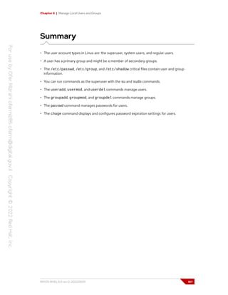 Chapter 6 | Manage Local Users and Groups
Summary
• The user account types in Linux are: the superuser, system users, and regular users.
• A user has a primary group and might be a member of secondary groups.
• The /etc/passwd, /etc/group, and /etc/shadow critical files contain user and group
information.
• You can run commands as the superuser with the su and sudo commands.
• The useradd, usermod, and userdel commands manage users.
• The groupadd, groupmod, and groupdel commands manage groups.
• The passwd command manages passwords for users.
• The chage command displays and configures password expiration settings for users.
RH124-RHEL9.0-en-2-20220609 197
 