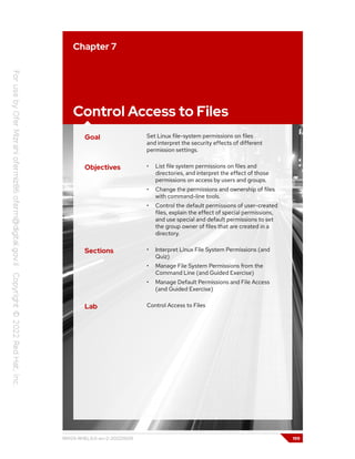 Chapter 7
Control Access to Files
Goal Set Linux file-system permissions on files
and interpret the security effects of different
permission settings.
Objectives • List file system permissions on files and
directories, and interpret the effect of those
permissions on access by users and groups.
• Change the permissions and ownership of files
with command-line tools.
• Control the default permissions of user-created
files, explain the effect of special permissions,
and use special and default permissions to set
the group owner of files that are created in a
directory.
Sections • Interpret Linux File System Permissions (and
Quiz)
• Manage File System Permissions from the
Command Line (and Guided Exercise)
• Manage Default Permissions and File Access
(and Guided Exercise)
Lab Control Access to Files
RH124-RHEL9.0-en-2-20220609 199
 