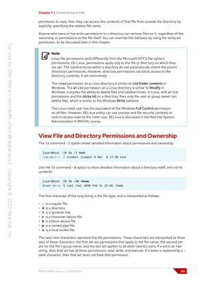 Chapter 7 | Control Access to Files
permission to read, then they can access the contents of that file from outside the directory by
explicitly specifying the relative file name.
Anyone who owns or has write permissions to a directory can remove files on it, regardless of the
ownership or permissions on the file itself. You can override this behavior by using the sticky bit
permission, to be discussed later in this chapter.
Note
Linux file permissions work differently from the Microsoft NTFS file-system
permissions. On Linux, permissions apply only to the file or directory on which they
are set. The subdirectories within a directory do not automatically inherit the parent
directory's permissions. However, directory permissions can block access to the
directory contents, if set restrictively.
The read permission on a Linux directory is similar to List folder contents in
Windows. The write permission on a Linux directory is similar to Modify in
Windows; it implies the ability to delete files and subdirectories. In Linux, with write
permissions and the sticky bit on a directory, then only the user or group owner can
delete files, which is similar to the Windows Write behavior.
The Linux root user has the equivalent of the Windows Full Control permission
on all files. However, SELinux policy can use process and file security contexts to
restrict access even to the root user. SELinux is discussed in the Red Hat System
Administration II (RH134) course.
View File and Directory Permissions and Ownership
The ls command -l option shows detailed information about permissions and ownership:
[user@host ~]$ ls -l test
-rw-rw-r--. 1 student student 0 Mar 8 17:36 test
Use the ls command -d option to show detailed information about a directory itself, and not its
contents.
[user@host ~]$ ls -ld /home
drwxr-xr-x. 5 root root 4096 Feb 31 22:00 /home
The first character of the long listing is the file type, and is interpreted as follows:
• - is a regular file.
• d is a directory.
• l is a symbolic link.
• c is a character device file.
• b is a block device file.
• p is a named pipe file.
• s is a local socket file.
The next nine characters represent the file permissions. These characters are interpreted as three
sets of three characters: the first set are permissions that apply to the file owner, the second set
are for the file's group owner, and the last set applies to all other (world) users. If a set is an rwx
string, then that set has all three permissions: read, write, and execute. If a letter is replaced by a -
dash character, then that set does not have that permission.
RH124-RHEL9.0-en-2-20220609 201
 