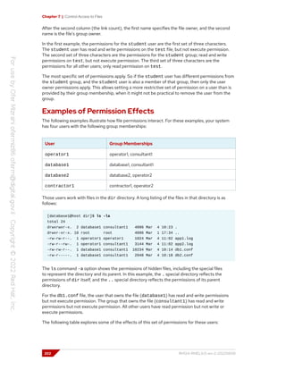 Chapter 7 | Control Access to Files
After the second column (the link count), the first name specifies the file owner, and the second
name is the file's group owner.
In the first example, the permissions for the student user are the first set of three characters.
The student user has read and write permissions on the test file, but not execute permission.
The second set of three characters are the permissions for the student group; read and write
permissions on test, but not execute permission. The third set of three characters are the
permissions for all other users; only read permission on test.
The most specific set of permissions apply. So if the student user has different permissions from
the student group, and the student user is also a member of that group, then only the user
owner permissions apply. This allows setting a more restrictive set of permission on a user than is
provided by their group membership, when it might not be practical to remove the user from the
group.
Examples of Permission Effects
The following examples illustrate how file permissions interact. For these examples, your system
has four users with the following group memberships:
User Group Memberships
operator1 operator1, consultant1
database1 database1, consultant1
database2 database2, operator2
contractor1 contractor1, operator2
Those users work with files in the dir directory. A long listing of the files in that directory is as
follows:
[database1@host dir]$ ls -la
total 24
drwxrwxr-x. 2 database1 consultant1 4096 Mar 4 10:23 .
drwxr-xr-x. 10 root root 4096 Mar 1 17:34 ..
-rw-rw-r--. 1 operator1 operator1 1024 Mar 4 11:02 app1.log
-rw-r--rw-. 1 operator1 consultant1 3144 Mar 4 11:02 app2.log
-rw-rw-r--. 1 database1 consultant1 10234 Mar 4 10:14 db1.conf
-rw-r-----. 1 database1 consultant1 2048 Mar 4 10:18 db2.conf
The ls command -a option shows the permissions of hidden files, including the special files
to represent the directory and its parent. In this example, the . special directory reflects the
permissions of dir itself, and the .. special directory reflects the permissions of its parent
directory.
For the db1.conf file, the user that owns the file (database1) has read and write permissions
but not execute permission. The group that owns the file (consultant1) has read and write
permissions but not execute permission. All other users have read permission but not write or
execute permissions.
The following table explores some of the effects of this set of permissions for these users:
202 RH124-RHEL9.0-en-2-20220609
 