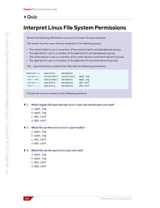 Chapter 7 | Control Access to Files
Quiz
Interpret Linux File System Permissions
Review the following information and use it to answer the quiz questions.
The system has four users that are assigned to the following groups:
• The consultant1 user is a member of the consultant1 and database1 groups.
• The operator1 user is a member of the operator1 and database1 groups.
• The contractor1 user is a member of the contractor1 and contractor3 groups.
• The operator2 user is a member of the operator2 and contractor3 groups.
The . special directory contains four files with the following permissions:
drwxrwxr-x. operator1 database1 .
-rw-rw-r--. consultant1 consultant1 app1.log
-rw-r--rw-. consultant1 database1 app2.log
-rw-rw-r--. operator1 database1 db1.conf
-rw-r-----. operator1 database1 db2.conf
Choose the correct answers to the following questions:
1. Which regular file does the operator1 user own and all users can read?
a. app1.log
b. app2.log
c. db1.conf
d. db2.conf
2. Which file can the contractor1 user modify?
a. app1.log
b. app2.log
c. db1.conf
d. db2.conf
3. Which file can the operator2 user not read?
a. app1.log
b. app2.log
c. db1.conf
d. db2.conf
204 RH124-RHEL9.0-en-2-20220609
 