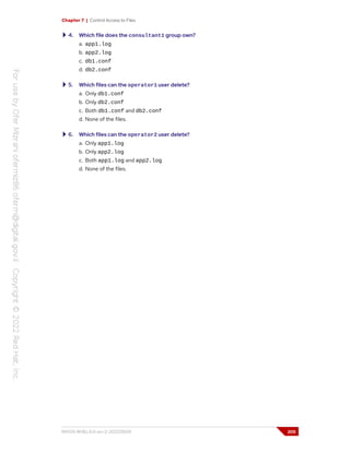 Chapter 7 | Control Access to Files
4. Which file does the consultant1 group own?
a. app1.log
b. app2.log
c. db1.conf
d. db2.conf
5. Which files can the operator1 user delete?
a. Only db1.conf
b. Only db2.conf
c. Both db1.conf and db2.conf
d. None of the files.
6. Which files can the operator2 user delete?
a. Only app1.log
b. Only app2.log
c. Both app1.log and app2.log
d. None of the files.
RH124-RHEL9.0-en-2-20220609 205
 