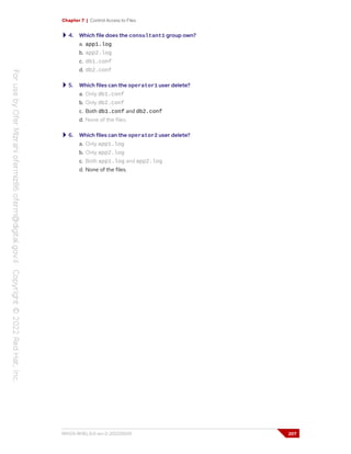 Chapter 7 | Control Access to Files
4. Which file does the consultant1 group own?
a. app1.log
b. app2.log
c. db1.conf
d. db2.conf
5. Which files can the operator1 user delete?
a. Only db1.conf
b. Only db2.conf
c. Both db1.conf and db2.conf
d. None of the files.
6. Which files can the operator2 user delete?
a. Only app1.log
b. Only app2.log
c. Both app1.log and app2.log
d. None of the files.
RH124-RHEL9.0-en-2-20220609 207
 