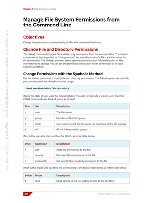 Chapter 7 | Control Access to Files
Manage File System Permissions from
the Command Line
Objectives
Change the permissions and ownership of files with command-line tools.
Change File and Directory Permissions
The chmod command changes file and directory permissions from the command line. The chmod
command can be interpreted as "change mode", because the mode of a file is another name for
file permissions. The chmod command takes a permission instruction followed by a list of files
or directories to change. You can set the permission instruction either symbolically or in octal
(numeric) notation.
Change Permissions with the Symbolic Method
Use the chmod command to modify file and directory permissions. The following example can help
you to understand the chmod command usage:
chmod Who/What/Which file|directory
Who is the class of user, as in the following table. If you do not provide a class of user, then the
chmod command uses the all group as default.
Who Set Description
u user The file owner.
g group Member of the file's group.
o other Users who are not the file owner nor members of the file's group.
a all All the three previous groups.
What is the operator that modifies the Which, as in the table below.
What Operation Description
+ add Adds the permissions to the file.
- remove Removes the permissions to the file.
= set exactly Set exactly the provided permissions to the file.
Which is the mode, and specifies the permissions to the files or directories, as in the table below.
Which Mode Description
r read Read access to the file. Listing access to the directory.
208 RH124-RHEL9.0-en-2-20220609
 