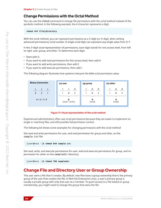 Chapter 7 | Control Access to Files
Change Permissions with the Octal Method
You can use the chmod command to change file permissions with the octal method instead of the
symbolic method. In the following example, the # character represents a digit.
chmod ### file|directory
With the octal method, you can represent permissions as a 3-digit (or 4-digit, when setting
advanced permissions) octal number. A single octal digit can represent any single value from 0-7.
In the 3-digit octal representation of permissions, each digit stands for one access level, from left
to right: user, group, and other. To determine each digit:
• Start with 0.
• If you want to add read permissions for this access level, then add 4.
• If you want to add write permissions, then add 2.
• If you want to add execute permissions, then add 1.
The following diagram illustrates how systems interpret the 644 octal permission value.
Figure 7.1: Visual representation of the octal method
Experienced administrators often use octal permissions because they are easier to implement on
single or matching files, and still provides full permission control.
The following list shows some examples for changing permissions with the octal method:
Set read and write permissions for user, and read permission for group and other, on the
sample.txt file:
[user@host ~]$ chmod 644 sample.txt
Set read, write, and execute permissions for user, read and execute permissions for group, and no
permission for other on the sampledir directory:
[user@host ~]$ chmod 750 sampledir
Change File and Directory User or Group Ownership
The user owns a file that it creates. By default, new files have a group ownership that is the primary
group of the user that creates the file. In Red Hat Enterprise Linux, a user's primary group is
usually a private group with only that user as a member. To grant access to a file based on group
membership, you might need to change the group that owns the file.
210 RH124-RHEL9.0-en-2-20220609
 