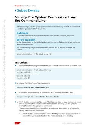 Chapter 7 | Control Access to Files
Guided Exercise
Manage File System Permissions from
the Command Line
In this exercise, you use file system permissions to create a directory in which all members of
a particular group can add and delete files.
Outcomes
• Create a collaborative directory that all members of a particular group can access.
Before You Begin
As the student user on the workstation machine, use the lab command to prepare your
system for this exercise.
This command prepares your environment and ensures that all required resources are
available.
[student@workstation ~]$ lab start perms-cli
Instructions
1. From workstation, log in to servera as the student user and switch to the root user.
[student@workstation ~]$ ssh student@servera
...output omitted...
[student@servera ~]$ sudo -i
Password: student
[root@servera ~]#
2. Create the /home/consultants directory.
[root@servera ~]# mkdir /home/consultants
3. Change the group ownership of the consultants directory to consultants.
[root@servera ~]# chown :consultants /home/consultants
4. Verify that the permissions of the consultants group allow its group members to create
files in, and delete files from the /home/consultants directory. Use the symbolic
method for setting the appropriate permissions.
The permissions should forbid others from accessing the files. Use the octal method for
setting the appropriate permissions.
4.1. Verify that the permissions of the consultants group allow its group members to
create files in, and delete files from the /home/consultants directory.
212 RH124-RHEL9.0-en-2-20220609
 