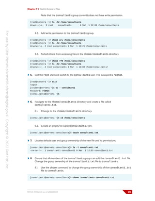 Chapter 7 | Control Access to Files
Note that the consultants group currently does not have write permission.
[root@servera ~]# ls -ld /home/consultants
drwxr-xr-x. 2 root consultants 6 Mar 1 12:08 /home/consultants
4.2. Add write permission to the consultants group.
[root@servera ~]# chmod g+w /home/consultants
[root@servera ~]# ls -ld /home/consultants
drwxrwxr-x. 2 root consultants 6 Mar 1 13:21 /home/consultants
4.3. Forbid others from accessing files in the /home/consultants directory.
[root@servera ~]# chmod 770 /home/consultants
[root@servera ~]# ls -ld /home/consultants
drwxrwx---. 2 root consultants 6 Mar 1 12:08 /home/consultants/
5. Exit the root shell and switch to the consultant1 user. The password is redhat.
[root@servera ~]# exit
logout
[student@servera ~]$ su - consultant1
Password: redhat
[consultant1@servera ~]$
6. Navigate to the /home/consultants directory and create a file called
consultant1.txt.
6.1. Change to the /home/consultants directory.
[consultant1@servera ~]$ cd /home/consultants
6.2. Create an empty file called consultant1.txt.
[consultant1@servera consultants]$ touch consultant1.txt
7. List the default user and group ownership of the new file and its permissions.
[consultant1@servera consultants]$ ls -l consultant1.txt
-rw-rw-r--. 1 consultant1 consultant1 0 Mar 1 12:53 consultant1.txt
8. Ensure that all members of the consultants group can edit the consultant1.txt file.
Change the group ownership of the consultant1.txt file to consultants.
8.1. Use the chown command to change the group ownership of the consultant1.txt
file to consultants.
[consultant1@servera consultants]$ chown :consultants consultant1.txt
RH124-RHEL9.0-en-2-20220609 213
 
