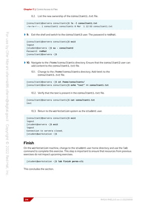 Chapter 7 | Control Access to Files
8.2. List the new ownership of the consultant1.txt file.
[consultant1@servera consultants]$ ls -l consultant1.txt
-rw-rw-r--. 1 consultant1 consultants 0 Mar 1 12:53 consultant1.txt
9. Exit the shell and switch to the consultant2 user. The password is redhat.
[consultant1@servera consultants]$ exit
logout
[student@servera ~]$ su - consultant2
Password: redhat
[consultant2@servera ~]$
10. Navigate to the /home/consultants directory. Ensure that the consultant2 user can
add content to the consultant1.txt file.
10.1. Change to the /home/consultants directory. Add text to the
consultant1.txt file.
[consultant2@servera ~]$ cd /home/consultants/
[consultant2@servera consultants]$ echo "text" >> consultant1.txt
10.2. Verify that the text is present in the consultant1.txt file.
[consultant2@servera consultants]$ cat consultant1.txt
text
10.3. Return to the workstation system as the student user.
[consultant2@servera consultants]$ exit
logout
[student@servera ~]$ exit
logout
Connection to servera closed.
[student@workstation ~]$
Finish
On the workstation machine, change to the student user home directory and use the lab
command to complete this exercise. This step is important to ensure that resources from previous
exercises do not impact upcoming exercises.
[student@workstation ~]$ lab finish perms-cli
This concludes the section.
214 RH124-RHEL9.0-en-2-20220609
 