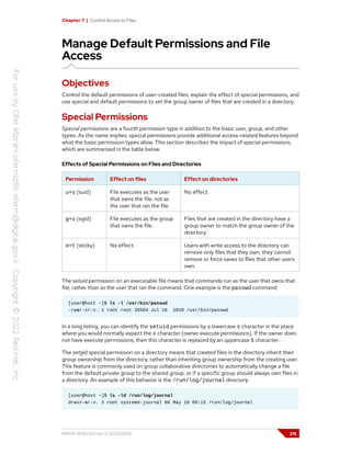 Chapter 7 | Control Access to Files
Manage Default Permissions and File
Access
Objectives
Control the default permissions of user-created files, explain the effect of special permissions, and
use special and default permissions to set the group owner of files that are created in a directory.
Special Permissions
Special permissions are a fourth permission type in addition to the basic user, group, and other
types. As the name implies, special permissions provide additional access-related features beyond
what the basic permission types allow. This section describes the impact of special permissions,
which are summarized in the table below.
Effects of Special Permissions on Files and Directories
Permission Effect on files Effect on directories
u+s (suid) File executes as the user
that owns the file, not as
the user that ran the file.
No effect.
g+s (sgid) File executes as the group
that owns the file.
Files that are created in the directory have a
group owner to match the group owner of the
directory.
o+t (sticky) No effect. Users with write access to the directory can
remove only files that they own; they cannot
remove or force saves to files that other users
own.
The setuid permission on an executable file means that commands run as the user that owns that
file, rather than as the user that ran the command. One example is the passwd command:
[user@host ~]$ ls -l /usr/bin/passwd
-rwsr-xr-x. 1 root root 35504 Jul 16 2010 /usr/bin/passwd
In a long listing, you can identify the setuid permissions by a lowercase s character in the place
where you would normally expect the x character (owner execute permissions). If the owner does
not have execute permissions, then this character is replaced by an uppercase S character.
The setgid special permission on a directory means that created files in the directory inherit their
group ownership from the directory, rather than inheriting group ownership from the creating user.
This feature is commonly used on group collaborative directories to automatically change a file
from the default private group to the shared group, or if a specific group should always own files in
a directory. An example of this behavior is the /run/log/journal directory:
[user@host ~]$ ls -ld /run/log/journal
drwxr-sr-x. 3 root systemd-journal 60 May 18 09:15 /run/log/journal
RH124-RHEL9.0-en-2-20220609 215
 
