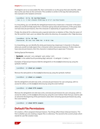 Chapter 7 | Control Access to Files
If setgid is set on an executable file, then commands run as the group that owns that file, rather
than as the user that ran the command. This condition is similar to the way that setuid works.
One example is the locate command:
[user@host ~]$ ls -ld /usr/bin/locate
-rwx--s--x. 1 root slocate 47128 Aug 12 17:17 /usr/bin/locate
In a long listing, you can identify the setgid permissions by a lowercase s character in the place
where you would normally expect the x character (group execute permissions). If the group does
not have execute permissions, then this character is replaced by an uppercase S character.
Finally, the sticky bit for a directory sets a special restriction on deletion of files. Only the owner of
the file (and the root user) can delete files within the directory. An example is the /tmp directory:
[user@host ~]$ ls -ld /tmp
drwxrwxrwt. 39 root root 4096 Feb 8 20:52 /tmp
In a long listing, you can identify the sticky permissions by a lowercase t character in the place
where you would normally expect the x character (other execute permissions). If other does not
have execute permissions, then this character is replaced by an uppercase T character.
Setting Special Permissions
• Symbolic : setuid = u+s; setgid = g+s; sticky = o+t
• Octal : In the added fourth preceding digit; setuid = 4; setgid = 2; sticky = 1
Examples of Special permissions Add the setgid bit on the example directory by using the
symbolic method:
[user@host ~]# chmod g+s example
Remove the setuid bit on the example directory by using the symbolic method:
[user@host ~]# chmod u-s example
Set the setgid bit and add read, write, and execute permissions for user and group, with no
access for others, on the example directory by using the octal method:
[user@host ~]# chmod 2770 example
Remove the setgid bit and add read, write, and execute permissions for user and group, with no
access for others, on the example directory by using the octal method. Note that you need to add
an extra 0 at the beginning of the permissions value when removing special permissions by using
the octal method:
[user@host ~]# chmod 00770 example
Default File Permissions
On creation, a file is assigned initial permissions. Two things affect these initial permissions. The
first is whether you are creating a regular file or a directory. The second is the current umask, which
stands for user file-creation mask.
216 RH124-RHEL9.0-en-2-20220609
 