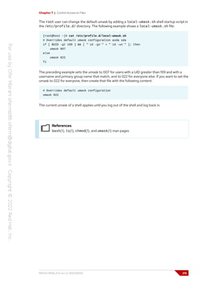 Chapter 7 | Control Access to Files
The root user can change the default umask by adding a local-umask.sh shell startup script in
the /etc/profile.d/ directory. The following example shows a local-umask.sh file:
[root@host ~]# cat /etc/profile.d/local-umask.sh
# Overrides default umask configuration asda sda
if [ $UID -gt 199 ] && [ "`id -gn`" = "`id -un`" ]; then
umask 007
else
umask 022
fi
The preceding example sets the umask to 007 for users with a UID greater than 199 and with a
username and primary group name that match, and to 022 for everyone else. If you want to set the
umask to 022 for everyone, then create that file with the following content:
# Overrides default umask configuration
umask 022
The current umask of a shell applies until you log out of the shell and log back in.
References
bash(1), ls(1), chmod(1), and umask(1) man pages
RH124-RHEL9.0-en-2-20220609 219
 