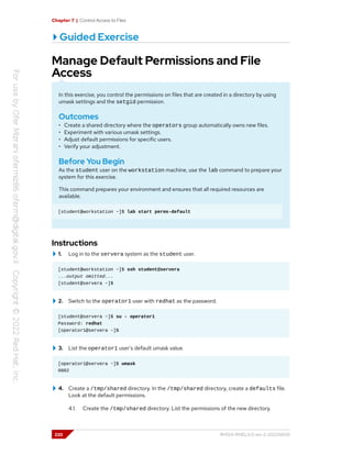 Chapter 7 | Control Access to Files
Guided Exercise
Manage Default Permissions and File
Access
In this exercise, you control the permissions on files that are created in a directory by using
umask settings and the setgid permission.
Outcomes
• Create a shared directory where the operators group automatically owns new files.
• Experiment with various umask settings.
• Adjust default permissions for specific users.
• Verify your adjustment.
Before You Begin
As the student user on the workstation machine, use the lab command to prepare your
system for this exercise.
This command prepares your environment and ensures that all required resources are
available.
[student@workstation ~]$ lab start perms-default
Instructions
1. Log in to the servera system as the student user.
[student@workstation ~]$ ssh student@servera
...output omitted...
[student@servera ~]$
2. Switch to the operator1 user with redhat as the password.
[student@servera ~]$ su - operator1
Password: redhat
[operator1@servera ~]$
3. List the operator1 user's default umask value.
[operator1@servera ~]$ umask
0002
4. Create a /tmp/shared directory. In the /tmp/shared directory, create a defaults file.
Look at the default permissions.
4.1. Create the /tmp/shared directory. List the permissions of the new directory.
220 RH124-RHEL9.0-en-2-20220609
 