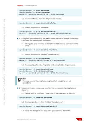 Chapter 7 | Control Access to Files
[operator1@servera ~]$ mkdir /tmp/shared
[operator1@servera ~]$ ls -ld /tmp/shared
drwxrwxr-x. 2 operator1 operator1 6 Feb 4 14:06 /tmp/shared
4.2. Create a defaults file in the /tmp/shared directory.
[operator1@servera ~]$ touch /tmp/shared/defaults
4.3. List the permissions of the new file.
[operator1@servera ~]$ ls -l /tmp/shared/defaults
-rw-rw-r--. 1 operator1 operator1 0 Feb 4 14:09 /tmp/shared/defaults
5. Change the group ownership of the /tmp/shared directory to the operators group.
Confirm the new ownership and permissions.
5.1. Change the group ownership of the /tmp/shared directory to the operators
group.
[operator1@servera ~]$ chown :operators /tmp/shared
5.2. List the permissions of the /tmp/shared directory.
[operator1@servera ~]$ ls -ld /tmp/shared
drwxrwxr-x. 2 operator1 operators 22 Feb 4 14:09 /tmp/shared
5.3. Create a group file in the /tmp/shared directory. List the file permissions.
[operator1@servera ~]$ touch /tmp/shared/group
[operator1@servera ~]$ ls -l /tmp/shared/group
-rw-rw-r--. 1 operator1 operator1 0 Feb 4 17:00 /tmp/shared/group
Note
The group owner of the /tmp/shared/group file is not operators but
operator1.
6. Ensure that the operators group owns files that are created in the /tmp/shared
directory.
6.1. Set the group ID to the operators group for the /tmp/shared directory.
[operator1@servera ~]$ chmod g+s /tmp/shared
6.2. Create a ops_db.txt file in the /tmp/shared directory.
[operator1@servera ~]$ touch /tmp/shared/ops_db.txt
6.3. Verify that the operators group is the group owner for the new file.
RH124-RHEL9.0-en-2-20220609 221
 