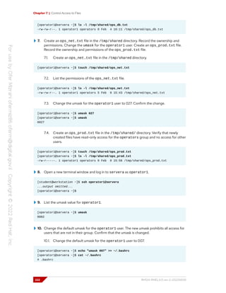 Chapter 7 | Control Access to Files
[operator1@servera ~]$ ls -l /tmp/shared/ops_db.txt
-rw-rw-r--. 1 operator1 operators 0 Feb 4 16:11 /tmp/shared/ops_db.txt
7. Create an ops_net.txt file in the /tmp/shared directory. Record the ownership and
permissions. Change the umask for the operator1 user. Create an ops_prod.txt file.
Record the ownership and permissions of the ops_prod.txt file.
7.1. Create an ops_net.txt file in the /tmp/shared directory.
[operator1@servera ~]$ touch /tmp/shared/ops_net.txt
7.2. List the permissions of the ops_net.txt file.
[operator1@servera ~]$ ls -l /tmp/shared/ops_net.txt
-rw-rw-r--. 1 operator1 operators 5 Feb 0 15:43 /tmp/shared/ops_net.txt
7.3. Change the umask for the operator1 user to 027. Confirm the change.
[operator1@servera ~]$ umask 027
[operator1@servera ~]$ umask
0027
7.4. Create an ops_prod.txt file in the /tmp/shared/ directory. Verify that newly
created files have read-only access for the operators group and no access for other
users.
[operator1@servera ~]$ touch /tmp/shared/ops_prod.txt
[operator1@servera ~]$ ls -l /tmp/shared/ops_prod.txt
-rw-r-----. 1 operator1 operators 0 Feb 0 15:56 /tmp/shared/ops_prod.txt
8. Open a new terminal window and log in to servera as operator1.
[student@workstation ~]$ ssh operator1@servera
...output omitted...
[operator1@servera ~]$
9. List the umask value for operator1.
[operator1@servera ~]$ umask
0002
10. Change the default umask for the operator1 user. The new umask prohibits all access for
users that are not in their group. Confirm that the umask is changed.
10.1. Change the default umask for the operator1 user to 007.
[operator1@servera ~]$ echo "umask 007" >> ~/.bashrc
[operator1@servera ~]$ cat ~/.bashrc
# .bashrc
222 RH124-RHEL9.0-en-2-20220609
 