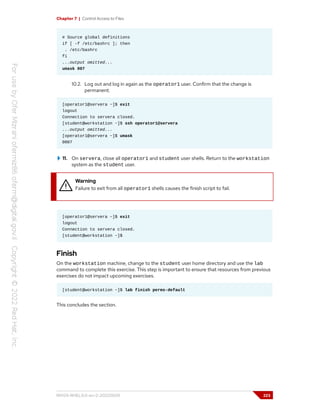 Chapter 7 | Control Access to Files
# Source global definitions
if [ -f /etc/bashrc ]; then
. /etc/bashrc
fi
...output omitted...
umask 007
10.2. Log out and log in again as the operator1 user. Confirm that the change is
permanent.
[operator1@servera ~]$ exit
logout
Connection to servera closed.
[student@workstation ~]$ ssh operator1@servera
...output omitted...
[operator1@servera ~]$ umask
0007
11. On servera, close all operator1 and student user shells. Return to the workstation
system as the student user.
Warning
Failure to exit from all operator1 shells causes the finish script to fail.
[operator1@servera ~]$ exit
logout
Connection to servera closed.
[student@workstation ~]$
Finish
On the workstation machine, change to the student user home directory and use the lab
command to complete this exercise. This step is important to ensure that resources from previous
exercises do not impact upcoming exercises.
[student@workstation ~]$ lab finish perms-default
This concludes the section.
RH124-RHEL9.0-en-2-20220609 223
 