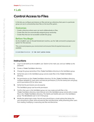 Chapter 7 | Control Access to Files
Lab
Control Access to Files
In this lab, you configure permissions on files and set up a directory that users in a particular
group can use to conveniently share files on the local file system.
Outcomes
• Create a directory where users can work collaboratively on files.
• Create files that are automatically assigned group ownership.
• Create files that are not accessible outside the group.
Before You Begin
As the student user on the workstation machine, use the lab command to prepare your
system for this exercise.
This command prepares your environment and ensures that all required resources are
available.
[student@workstation ~]$ lab start perms-review
Instructions
1. Log in to serverb as the student user. Switch to the root user, and use redhat as the
password.
2. Create a /home/techdocs directory.
3. Change the group ownership of the /home/techdocs directory to the techdocs group.
4. Verify that users in the techdocs group cannot create files in the /home/techdocs
directory.
5. Set permissions on the /home/techdocs directory. On the /home/techdocs directory,
configure setgid (2); read, write, and execute permissions (7) for the owner/user and group;
and no permissions (0) for other users.
6. Verify that the permissions are set properly.
The techdocs group now has write permission.
7. Confirm that users in the techdocs group can now create and edit files in the
/home/techdocs directory. Users that are not in the techdocs group cannot edit or create
files in the /home/techdocs directory. The tech1 and tech2 users are in the techdocs
group. The database1 user is not in that group.
8. Modify the global login scripts. Normal users should have a umask setting that allows the
user and group to create, write and execute files and directories, while preventing other users
from viewing, modifying, or executing new files and directories.
224 RH124-RHEL9.0-en-2-20220609
 