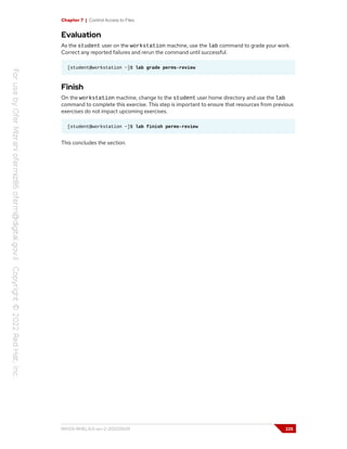 Chapter 7 | Control Access to Files
Evaluation
As the student user on the workstation machine, use the lab command to grade your work.
Correct any reported failures and rerun the command until successful.
[student@workstation ~]$ lab grade perms-review
Finish
On the workstation machine, change to the student user home directory and use the lab
command to complete this exercise. This step is important to ensure that resources from previous
exercises do not impact upcoming exercises.
[student@workstation ~]$ lab finish perms-review
This concludes the section.
RH124-RHEL9.0-en-2-20220609 225
 