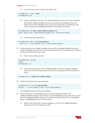 Chapter 7 | Control Access to Files
4.1. Use the su command to switch to the tech1 user.
[root@serverb ~]# su - tech1
[tech1@serverb ~]$
4.2. Create a techdoc1.txt file in the /home/techdocs directory. This step should fail.
Although the /home/techdocs directory is owned by the techdocs group and
tech1 is part of the techdocs group, you cannot create a file in that directory. The
reason is because the techdocs group does not have write permission.
[tech1@serverb ~]$ touch /home/techdocs/techdoc1.txt
touch: cannot touch '/home/techdocs/techdoc1.txt': Permission denied
4.3. List the directory's permissions.
[tech1@serverb ~]$ ls -ld /home/techdocs/
drwxr-xr-x. 2 root techdocs 6 Feb 5 16:05 /home/techdocs/
5. Set permissions on the /home/techdocs directory. On the /home/techdocs directory,
configure setgid (2); read, write, and execute permissions (7) for the owner/user and group;
and no permissions (0) for other users.
5.1. Exit from the tech1 user shell.
[tech1@serverb ~]$ exit
logout
[root@serverb ~]#
5.2. Set the group permission for the /home/techdocs directory. Configure setgid;
read, write, and execute permissions for the owner and group; and no permissions for
others.
[root@serverb ~]# chmod 2770 /home/techdocs
6. Verify that the permissions are set properly.
[root@serverb ~]# ls -ld /home/techdocs
drwxrws---. 2 root techdocs 6 Feb 4 18:12 /home/techdocs/
The techdocs group now has write permission.
7. Confirm that users in the techdocs group can now create and edit files in the
/home/techdocs directory. Users that are not in the techdocs group cannot edit or create
files in the /home/techdocs directory. The tech1 and tech2 users are in the techdocs
group. The database1 user is not in that group.
7.1. Switch to the tech1 user. Create a techdoc1.txt file in the /home/techdocs
directory. Exit from the tech1 user shell.
RH124-RHEL9.0-en-2-20220609 227
 