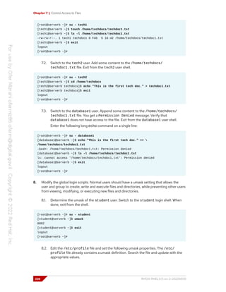 Chapter 7 | Control Access to Files
[root@serverb ~]# su - tech1
[tech1@serverb ~]$ touch /home/techdocs/techdoc1.txt
[tech1@serverb ~]$ ls -l /home/techdocs/techdoc1.txt
-rw-rw-r--. 1 tech1 techdocs 0 Feb 5 16:42 /home/techdocs/techdoc1.txt
[tech1@serverb ~]$ exit
logout
[root@serverb ~]#
7.2. Switch to the tech2 user. Add some content to the /home/techdocs/
techdoc1.txt file. Exit from the tech2 user shell.
[root@serverb ~]# su - tech2
[tech2@serverb ~]$ cd /home/techdocs
[tech2@serverb techdocs]$ echo "This is the first tech doc." > techdoc1.txt
[tech2@serverb techdocs]$ exit
logout
[root@serverb ~]#
7.3. Switch to the database1 user. Append some content to the /home/techdocs/
techdoc1.txt file. You get a Permission Denied message. Verify that
database1 does not have access to the file. Exit from the database1 user shell.
Enter the following long echo command on a single line:
[root@serverb ~]# su - database1
[database1@serverb ~]$ echo "This is the first tech doc." >> 
/home/techdocs/techdoc1.txt
-bash: /home/techdocs/techdoc1.txt: Permission denied
[database1@serverb ~]$ ls -l /home/techdocs/techdoc1.txt
ls: cannot access '/home/techdocs/techdoc1.txt': Permission denied
[database1@serverb ~]$ exit
logout
[root@serverb ~]#
8. Modify the global login scripts. Normal users should have a umask setting that allows the
user and group to create, write and execute files and directories, while preventing other users
from viewing, modifying, or executing new files and directories.
8.1. Determine the umask of the student user. Switch to the student login shell. When
done, exit from the shell.
[root@serverb ~]# su - student
[student@serverb ~]$ umask
0002
[student@serverb ~]$ exit
logout
[root@serverb ~]#
8.2. Edit the /etc/profile file and set the following umask properties. The /etc/
profile file already contains a umask definition. Search the file and update with the
appropriate values.
228 RH124-RHEL9.0-en-2-20220609
 