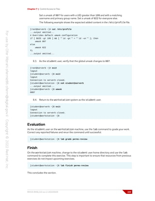 Chapter 7 | Control Access to Files
Set a umask of 007 for users with a UID greater than 199 and with a matching
username and primary group name. Set a umask of 022 for everyone else.
The following example shows the expected added content in the /etc/profile file.
[root@serverb ~]# cat /etc/profile
...output omitted...
# Overrides default umask configuration
if [ $UID -gt 199 ] && [ "`id -gn`" = "`id -un`" ]; then
umask 007
else
umask 022
fi
...output omitted...
8.3. As the student user, verify that the global umask changes to 007.
[root@serverb ~]# exit
logout
[student@serverb ~]$ exit
logout
Connection to serverb closed.
[student@workstation ~]$ ssh student@serverb
...output omitted...
[student@serverb ~]$ umask
0007
8.4. Return to the workstation system as the student user.
[student@serverb ~]$ exit
logout
Connection to serverb closed.
[student@workstation ~]$
Evaluation
As the student user on the workstation machine, use the lab command to grade your work.
Correct any reported failures and rerun the command until successful.
[student@workstation ~]$ lab grade perms-review
Finish
On the workstation machine, change to the student user home directory and use the lab
command to complete this exercise. This step is important to ensure that resources from previous
exercises do not impact upcoming exercises.
[student@workstation ~]$ lab finish perms-review
This concludes the section.
RH124-RHEL9.0-en-2-20220609 229
 