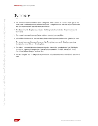 Chapter 7 | Control Access to Files
Summary
• File ownership permissions have three categories. A file is owned by a user, a single group, and
other users. The most specific permission applies. User permissions override group permissions
and group permissions override other permissions.
• The ls command -l option expands the file listing to include both the file permissions and
ownership.
• The chmod command changes file permissions from the command line.
• The chmod command can use one of two methods to represent permissions: symbolic or octal.
• The chown command changes file ownership. The chown command -R option recursively
changes the ownership of a directory tree.
• The umask command without arguments displays the current umask value of the shell. Every
process on the system has a umask. The default umask values for Bash are defined in the
/etc/profile and /etc/bashrc files.
• The suid, sgid, and sticky special permissions provide additional access-related features to
files.
230 RH124-RHEL9.0-en-2-20220609
 