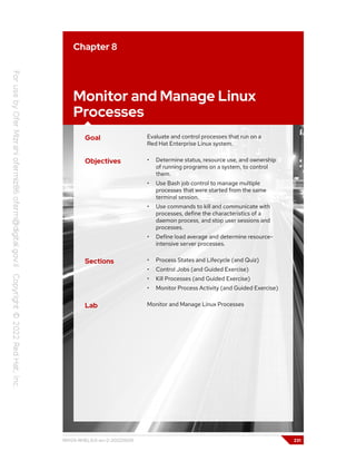 Chapter 8
Monitor and Manage Linux
Processes
Goal Evaluate and control processes that run on a
Red Hat Enterprise Linux system.
Objectives • Determine status, resource use, and ownership
of running programs on a system, to control
them.
• Use Bash job control to manage multiple
processes that were started from the same
terminal session.
• Use commands to kill and communicate with
processes, define the characteristics of a
daemon process, and stop user sessions and
processes.
• Define load average and determine resource-
intensive server processes.
Sections • Process States and Lifecycle (and Quiz)
• Control Jobs (and Guided Exercise)
• Kill Processes (and Guided Exercise)
• Monitor Process Activity (and Guided Exercise)
Lab Monitor and Manage Linux Processes
RH124-RHEL9.0-en-2-20220609 231
 