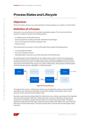 Chapter 8 | Monitor and Manage Linux Processes
Process States and Lifecycle
Objectives
Determine status, resource use, and ownership of running programs on a system, to control them.
Definition of a Process
A process is a running instance of a launched, executable program. From the moment that a
process is created, it consists of the following items:
• An address space of allocated memory
• Security properties including ownership credentials and privileges
• One or more execution threads of program code
• A process state
The environment of a process is a list of information that includes the following items:
• Local and global variables
• A current scheduling context
• Allocated system resources, such as file descriptors and network ports
An existing parent process duplicates its own address space, which is known as a process fork,
to create a child process structure. Every new process is assigned a unique process ID (PID) for
tracking and security purposes. The PID and the parent's process ID (PPID) are elements of the
new process environment. Any process can create a child process. All processes are descendants
of the first system process, systemd, on a Red Hat system.
Figure 8.1: Process life cycle
Through the fork routine, a child process inherits security identities, previous and current file
descriptors, port and resource privileges, environment variables, and program code. A child
process can then execute its own program code.
Normally, a parent process sleeps while the child process runs, setting a wait request to be signaled
when the child completes. After the child process exits, it closes or discards its resources and
environment, and leaves a zombie resource, which is an entry in the process table. The parent,
signaled to wake when the child exits, cleans the process table of the child's entry, and it frees the
last resource of the child process. The parent process then continues with its own program code
execution.
232 RH124-RHEL9.0-en-2-20220609
 
