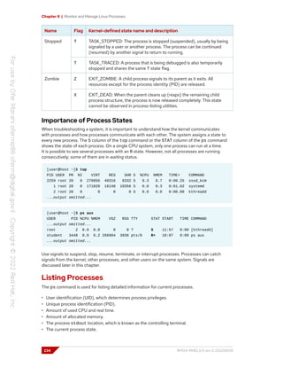 Chapter 8 | Monitor and Manage Linux Processes
Name Flag Kernel-defined state name and description
T TASK_STOPPED: The process is stopped (suspended), usually by being
signaled by a user or another process. The process can be continued
(resumed) by another signal to return to running.
Stopped
T TASK_TRACED: A process that is being debugged is also temporarily
stopped and shares the same T state flag.
Z EXIT_ZOMBIE: A child process signals to its parent as it exits. All
resources except for the process identity (PID) are released.
Zombie
X EXIT_DEAD: When the parent cleans up (reaps) the remaining child
process structure, the process is now released completely. This state
cannot be observed in process-listing utilities.
Importance of Process States
When troubleshooting a system, it is important to understand how the kernel communicates
with processes and how processes communicate with each other. The system assigns a state to
every new process. The S column of the top command or the STAT column of the ps command
shows the state of each process. On a single CPU system, only one process can run at a time.
It is possible to see several processes with an R state. However, not all processes are running
consecutively; some of them are in waiting status.
[user@host ~]$ top
PID USER PR NI VIRT RES SHR S %CPU %MEM TIME+ COMMAND
2259 root 20 0 270856 40316 8332 S 0.3 0.7 0:00.25 sssd_kcm
1 root 20 0 171820 16140 10356 S 0.0 0.3 0:01.62 systemd
2 root 20 0 0 0 0 S 0.0 0.0 0:00.00 kthreadd
...output omitted...
[user@host ~]$ ps aux
USER PID %CPU %MEM VSZ RSS TTY STAT START TIME COMMAND
...output omitted...
root 2 0.0 0.0 0 0 ? S 11:57 0:00 [kthreadd]
student 3448 0.0 0.2 266904 3836 pts/0 R+ 18:07 0:00 ps aux
...output omitted...
Use signals to suspend, stop, resume, terminate, or interrupt processes. Processes can catch
signals from the kernel, other processes, and other users on the same system. Signals are
discussed later in this chapter.
Listing Processes
The ps command is used for listing detailed information for current processes.
• User identification (UID), which determines process privileges.
• Unique process identification (PID).
• Amount of used CPU and real time.
• Amount of allocated memory.
• The process stdout location, which is known as the controlling terminal.
• The current process state.
234 RH124-RHEL9.0-en-2-20220609
 