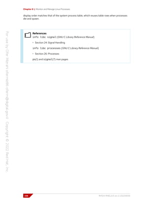 Chapter 8 | Monitor and Manage Linux Processes
display order matches that of the system process table, which reuses table rows when processes
die and spawn.
References
info libc signal (GNU C Library Reference Manual)
• Section 24: Signal Handling
info libc processes (GNU C Library Reference Manual)
• Section 26: Processes
ps(1) and signal(7) man pages
236 RH124-RHEL9.0-en-2-20220609
 