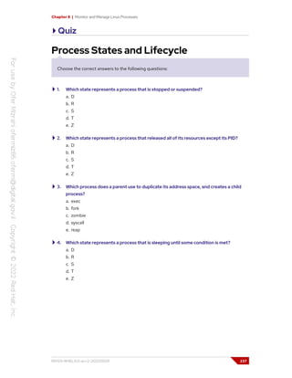 Chapter 8 | Monitor and Manage Linux Processes
Quiz
Process States and Lifecycle
Choose the correct answers to the following questions:
1. Which state represents a process that is stopped or suspended?
a. D
b. R
c. S
d. T
e. Z
2. Which state represents a process that released all of its resources except its PID?
a. D
b. R
c. S
d. T
e. Z
3. Which process does a parent use to duplicate its address space, and creates a child
process?
a. exec
b. fork
c. zombie
d. syscall
e. reap
4. Which state represents a process that is sleeping until some condition is met?
a. D
b. R
c. S
d. T
e. Z
RH124-RHEL9.0-en-2-20220609 237
 