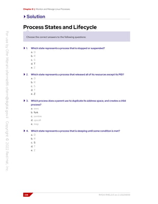 Chapter 8 | Monitor and Manage Linux Processes
Solution
Process States and Lifecycle
Choose the correct answers to the following questions:
1. Which state represents a process that is stopped or suspended?
a. D
b. R
c. S
d. T
e. Z
2. Which state represents a process that released all of its resources except its PID?
a. D
b. R
c. S
d. T
e. Z
3. Which process does a parent use to duplicate its address space, and creates a child
process?
a. exec
b. fork
c. zombie
d. syscall
e. reap
4. Which state represents a process that is sleeping until some condition is met?
a. D
b. R
c. S
d. T
e. Z
238 RH124-RHEL9.0-en-2-20220609
 