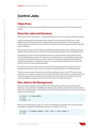 Chapter 8 | Monitor and Manage Linux Processes
Control Jobs
Objectives
Use Bash job control to manage multiple processes that were started from the same terminal
session.
Describe Jobs and Sessions
With the job control shell feature, a single shell instance can run and manage multiple commands.
A job is associated with each pipeline that is entered at a shell prompt. All processes in that
pipeline are part of the job and are members of the same process group. You can consider a
minimal pipeline to be only one command that is entered at a shell prompt that creates a job with
only one member.
Only one job at a time can read input and keyboard-generated signals from a particular terminal
window. Processes that are part of that job are foreground processes of that controlling terminal.
A background process of that controlling terminal is any other job that is associated with that
terminal. Background processes of a terminal cannot read input or receive keyboard-generated
interrupts from the terminal, but are able to write to the terminal. A background job might be
stopped (suspended) or it might be running. If a running background job tries to read from the
terminal, then it is automatically suspended.
Each terminal runs in its own session, and can have a foreground process and any number of
background processes. A job is in only one session, which belongs to its controlling terminal.
The ps command shows the device name of the controlling terminal in the TTY column. Some
processes, such as system daemons, are started by the system and not from a controlling terminal.
These processes are not members of a job, and cannot be brought to the foreground. The ps
command displays a question mark (?) in the TTY column for these processes.
Run Jobs in the Background
Any command or pipeline can be started in the background by appending an ampersand (&)
character to the command. The Bash shell displays a job number (unique to the session) and the
PID of the new child process. The shell does not wait for the child process to terminate, but instead
displays the shell prompt.
[user@host ~]$ sleep 10000 &
[1] 5947
[user@host ~]$
When a command line with a pipe (|) is sent to the background, the PID of the last command in
the pipeline is displayed. All pipeline processes are members of that job.
[user@host ~]$ example_command | sort | mail -s "Sort output" &
[1] 5998
RH124-RHEL9.0-en-2-20220609 239
 